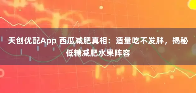 天创优配App 西瓜减肥真相：适量吃不发胖，揭秘低糖减肥水果阵容