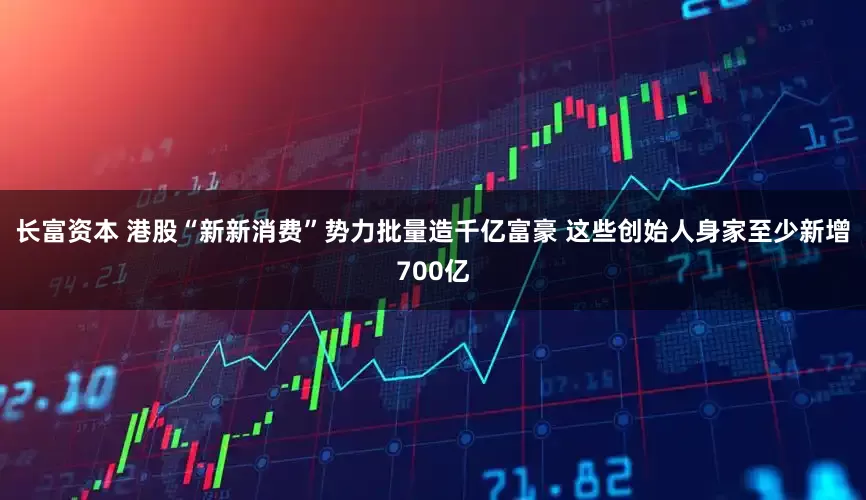 长富资本 港股“新新消费”势力批量造千亿富豪 这些创始人身家至少新增700亿