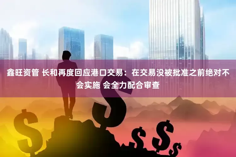 鑫旺资管 长和再度回应港口交易：在交易没被批准之前绝对不会实施 会全力配合审查