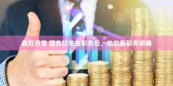 鑫旺资管 国务院免去职务后，他的新职务明确
