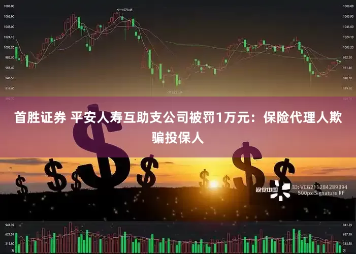 首胜证券 平安人寿互助支公司被罚1万元：保险代理人欺骗投保人