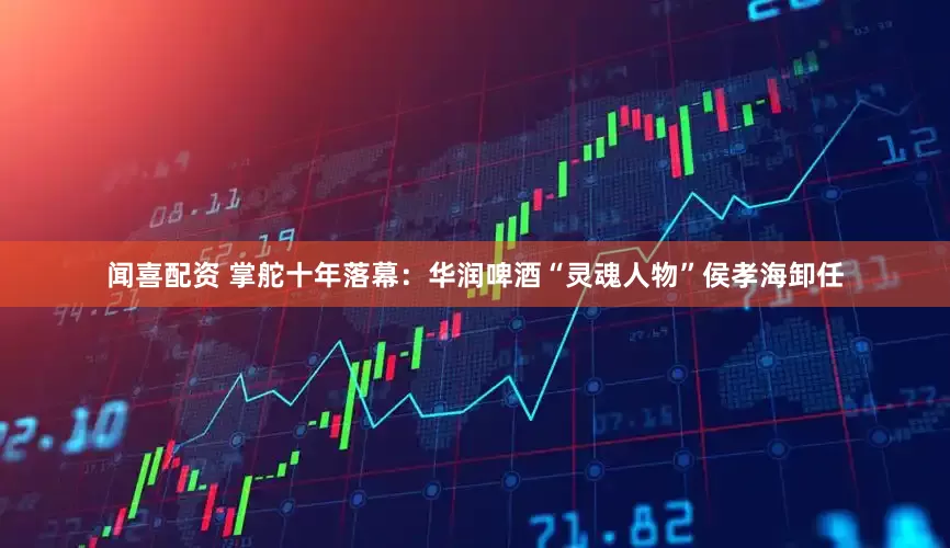 闻喜配资 掌舵十年落幕：华润啤酒“灵魂人物”侯孝海卸任