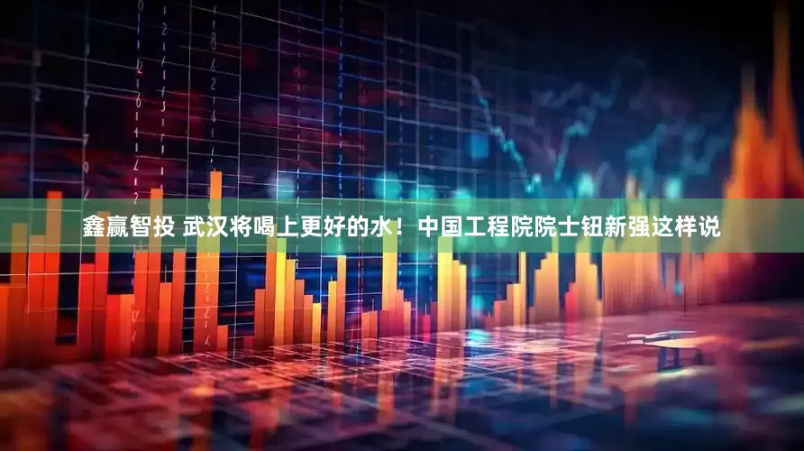 鑫赢智投 武汉将喝上更好的水！中国工程院院士钮新强这样说