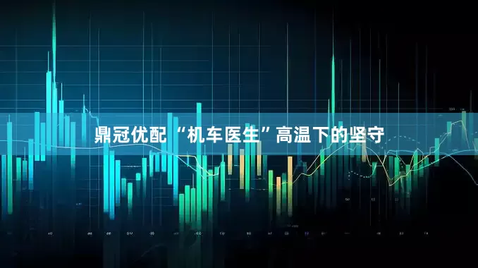 鼎冠优配 “机车医生”高温下的坚守