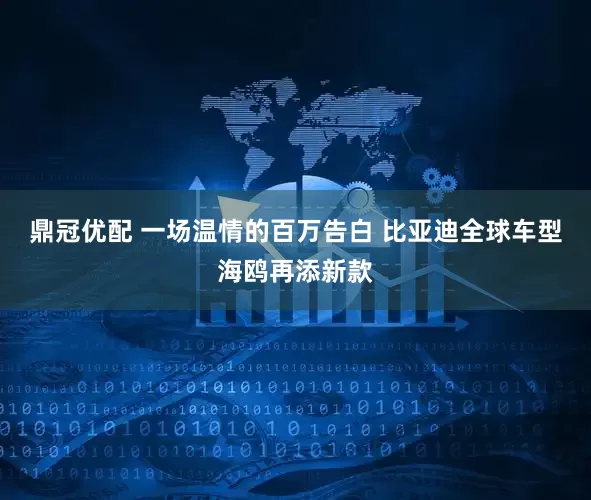 鼎冠优配 一场温情的百万告白 比亚迪全球车型海鸥再添新款