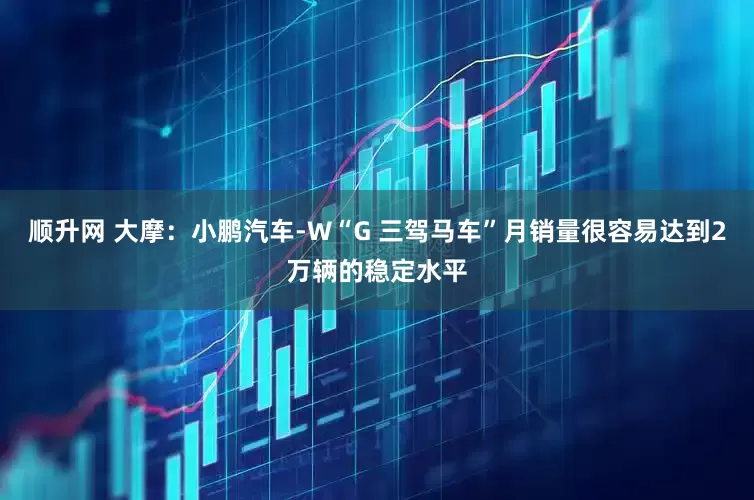 顺升网 大摩：小鹏汽车-W“G 三驾马车”月销量很容易达到2万辆的稳定水平