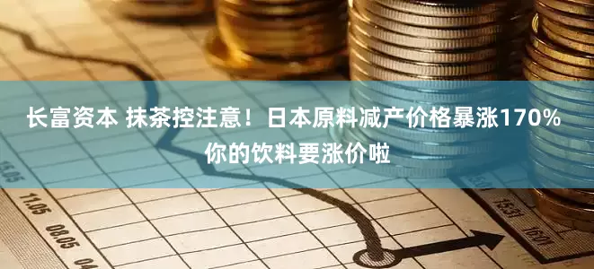 长富资本 抹茶控注意！日本原料减产价格暴涨170% 你的饮料要涨价啦