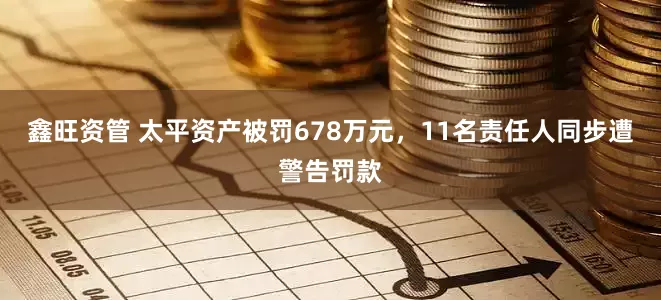 鑫旺资管 太平资产被罚678万元，11名责任人同步遭警告罚款