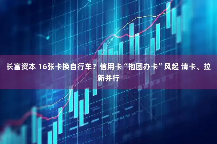 长富资本 16张卡换自行车？信用卡“抱团办卡”风起 清卡、拉新并行