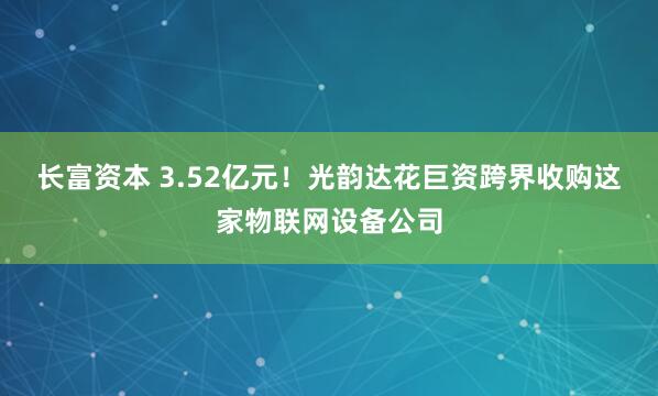 长富资本 3.52亿元！光韵达花巨资跨界收购这家物联网设备公司