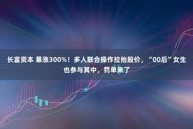 长富资本 暴涨300%！多人联合操作拉抬股价，“00后”女生也参与其中，罚单来了