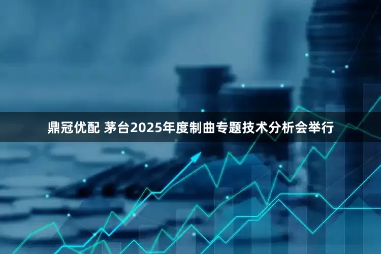 鼎冠优配 茅台2025年度制曲专题技术分析会举行