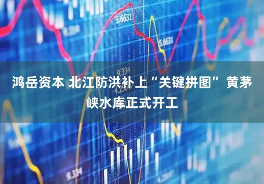 鸿岳资本 北江防洪补上“关键拼图” 黄茅峡水库正式开工