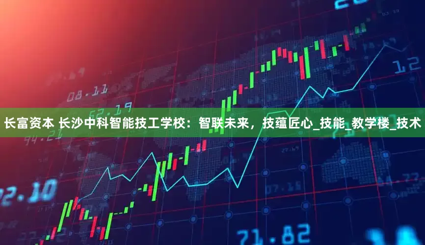 长富资本 长沙中科智能技工学校：智联未来，技蕴匠心_技能_教学楼_技术