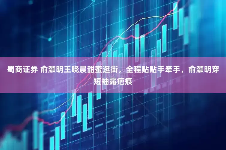 蜀商证券 俞灏明王晓晨甜蜜逛街，全程贴贴手牵手，俞灏明穿短袖露疤痕