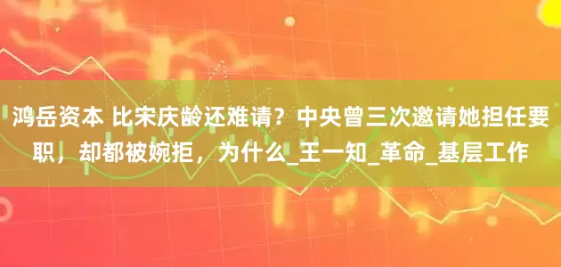 鸿岳资本 比宋庆龄还难请?中央曾三次邀请她担任要职,却都被婉拒,为什么_王一知_革命_基层工作
