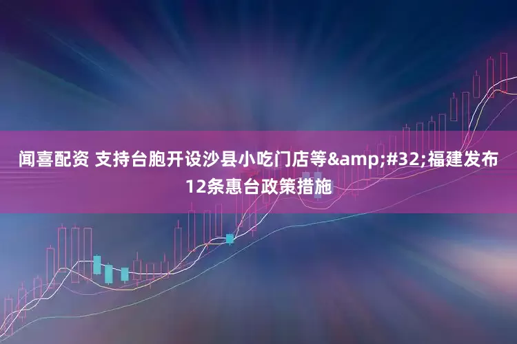 闻喜配资 支持台胞开设沙县小吃门店等&#32;福建发布12条惠台政策措施