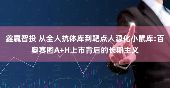 鑫赢智投 从全人抗体库到靶点人源化小鼠库:百奥赛图A+H上市背后的长期主义