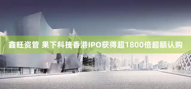 鑫旺资管 果下科技香港IPO获得超1800倍超额认购