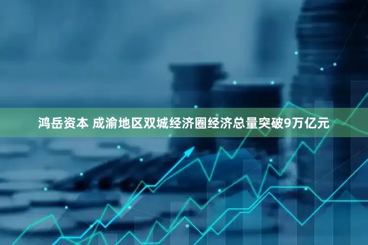 鸿岳资本 成渝地区双城经济圈经济总量突破9万亿元